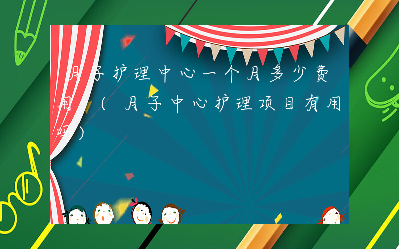 月子护理中心一个月多少费用 (月子中心护理项目有用吗)